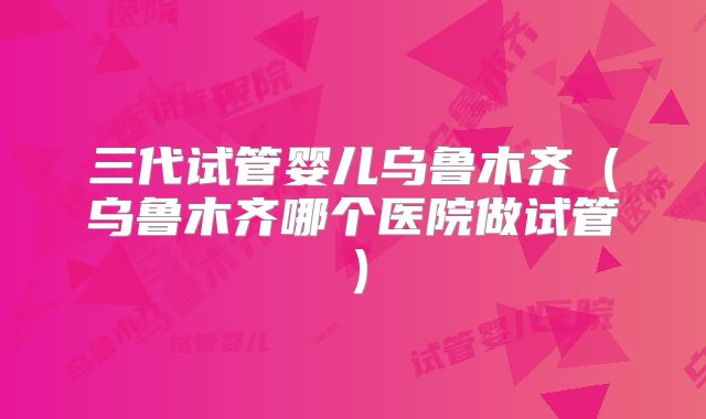 三代试管婴儿乌鲁木齐（乌鲁木齐哪个医院做试管）