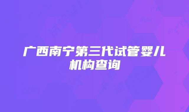 广西南宁第三代试管婴儿机构查询