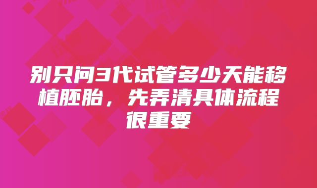 别只问3代试管多少天能移植胚胎,先弄清具体流程很重要