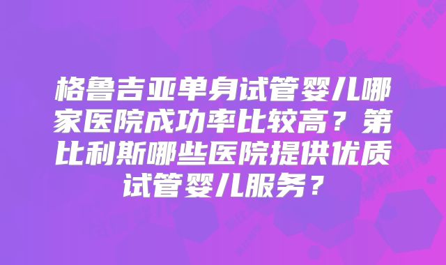 格鲁吉亚单身试管婴儿哪家医院成功率比较高？第比利斯哪些医院提供优质试管婴儿服务？