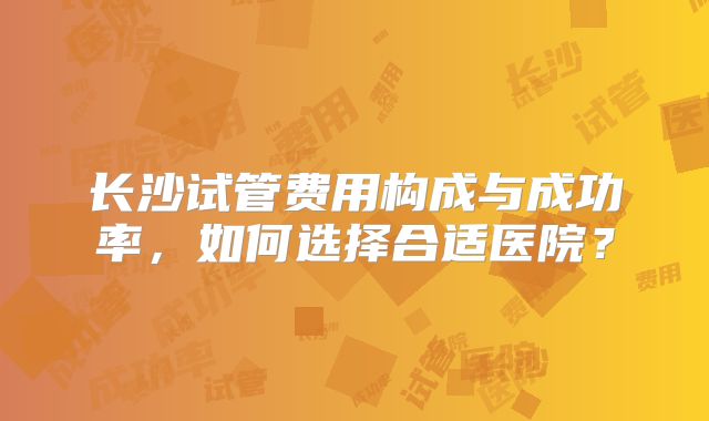 长沙试管费用构成与成功率，如何选择合适医院？