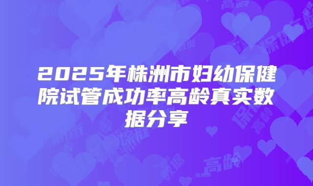 2025年株洲市妇幼保健院试管成功率高龄真实数据分享