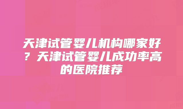 天津试管婴儿机构哪家好?天津试管婴儿成功率高的医院推荐