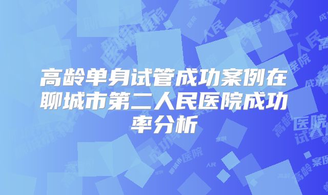 高龄单身试管成功案例在聊城市第二人民医院成功率分析