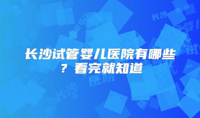 长沙试管婴儿医院有哪些?看完就知道