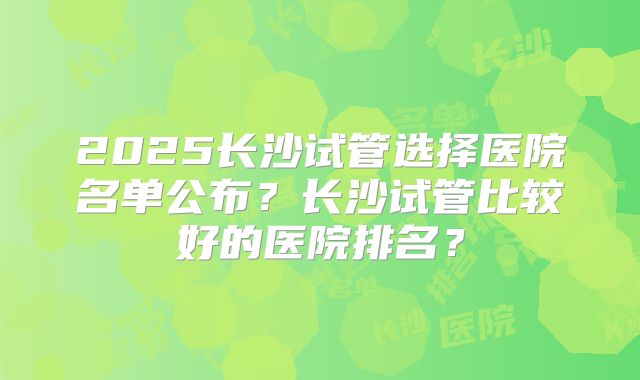 2025长沙试管选择医院名单公布?长沙试管比较好的医院排名?