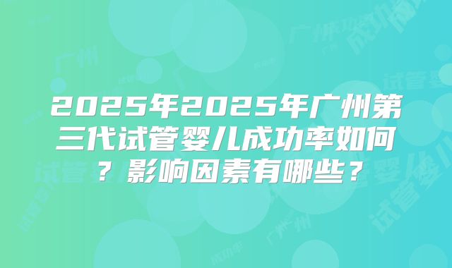 2025年2025年广州第三代试管婴儿成功率如何?影响因素有哪些?