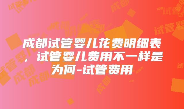成都试管婴儿花费明细表，试管婴儿费用不一样是为何-试管费用