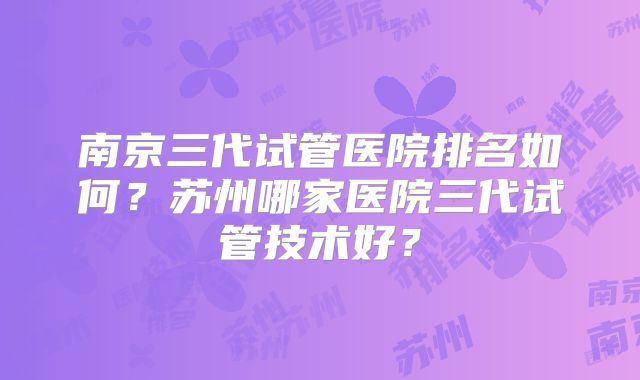 南京三代试管医院排名如何?苏州哪家医院三代试管技术好?
