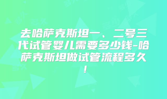 去哈萨克斯坦一、二号三代试管婴儿需要多少钱-哈萨克斯坦做试管流程多久!