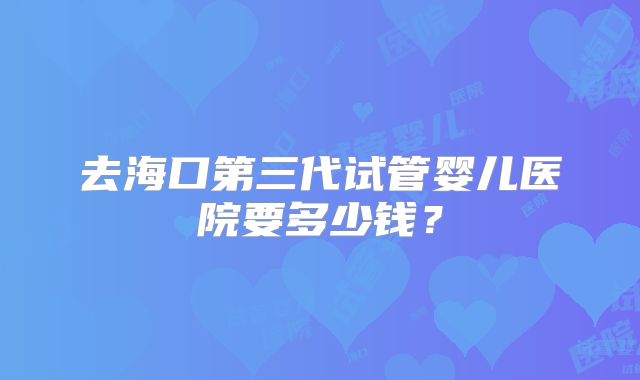 去海口第三代试管婴儿医院要多少钱？