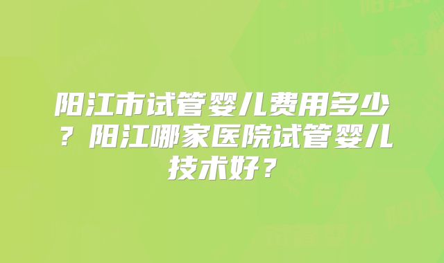 阳江市试管婴儿费用多少?阳江哪家医院试管婴儿技术好?