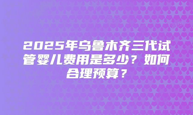 2025年乌鲁木齐三代试管婴儿费用是多少?如何合理预算?