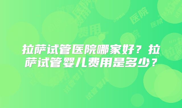 拉萨试管医院哪家好?拉萨试管婴儿费用是多少?