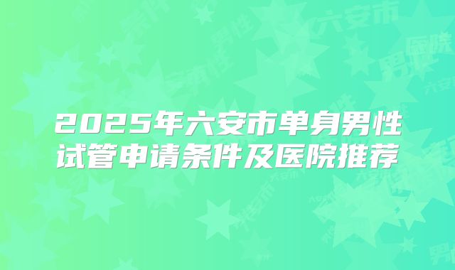 2025年六安市单身男性试管申请条件及医院推荐