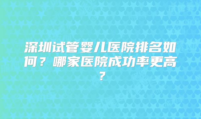 深圳试管婴儿医院排名如何?哪家医院成功率更高?