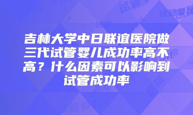 吉林大学中日联谊医院做三代试管婴儿成功率高不高?什么因素可以影响到试管成功率