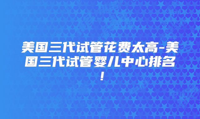 美国三代试管花费太高-美国三代试管婴儿中心排名！