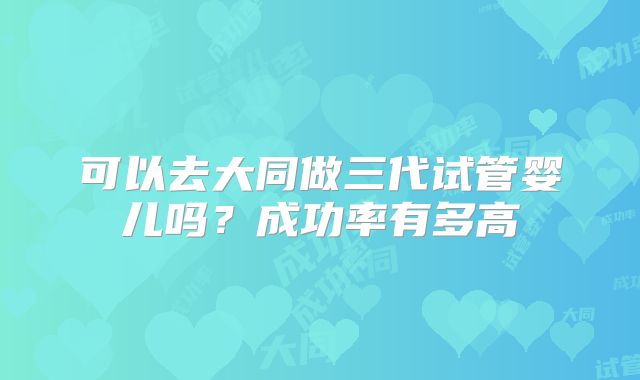 可以去大同做三代试管婴儿吗？成功率有多高