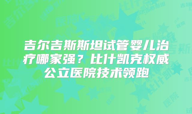 吉尔吉斯斯坦试管婴儿治疗哪家强?比什凯克权威公立医院技术领跑