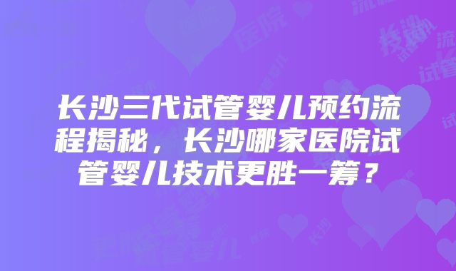 长沙三代试管婴儿预约流程揭秘，长沙哪家医院试管婴儿技术更胜一筹？