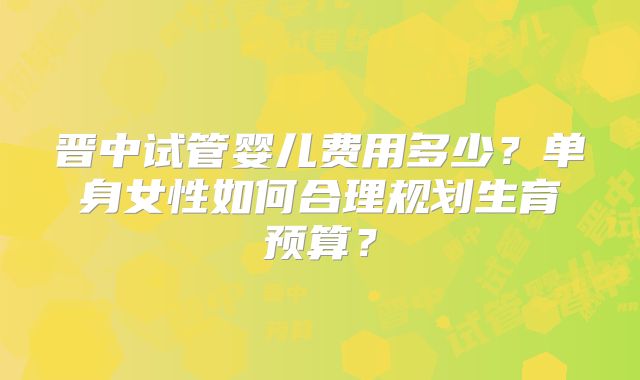 晋中试管婴儿费用多少?单身女性如何合理规划生育预算?