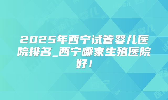 2025年西宁试管婴儿医院排名_西宁哪家生殖医院好!