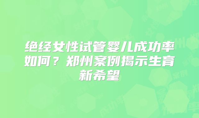 绝经女性试管婴儿成功率如何？郑州案例揭示生育新希望