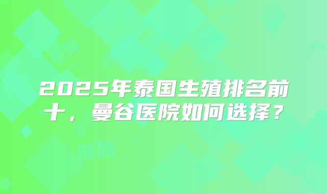 2025年泰国生殖排名前十，曼谷医院如何选择？