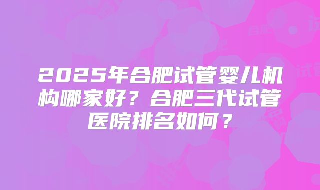2025年合肥试管婴儿机构哪家好？合肥三代试管医院排名如何？
