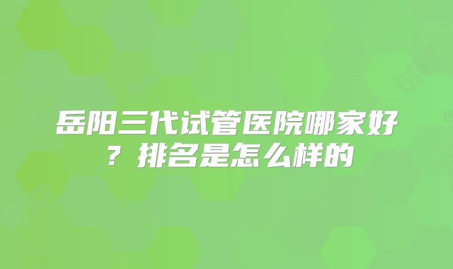 岳阳三代试管医院哪家好?排名是怎么样的