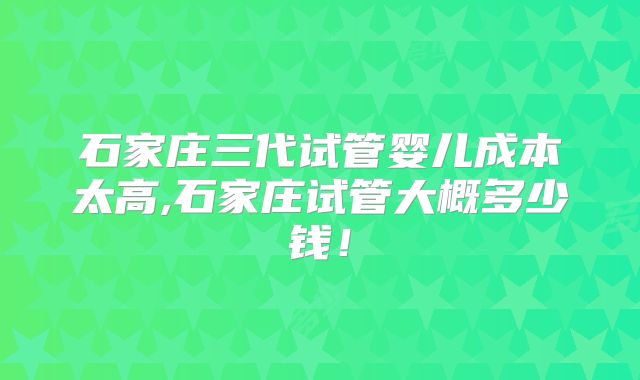 石家庄三代试管婴儿成本太高,石家庄试管大概多少钱!