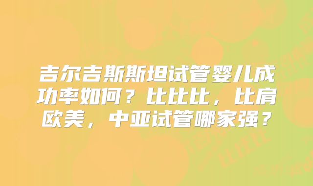吉尔吉斯斯坦试管婴儿成功率如何?比比比,比肩欧美,中亚试管哪家强?