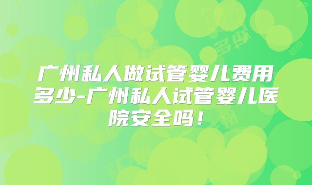 广州私人做试管婴儿费用多少-广州私人试管婴儿医院安全吗！