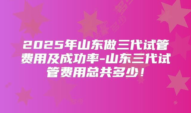 2025年山东做三代试管费用及成功率-山东三代试管费用总共多少!