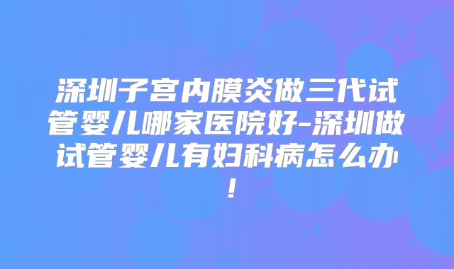 深圳子宫内膜炎做三代试管婴儿哪家医院好-深圳做试管婴儿有妇科病怎么办！