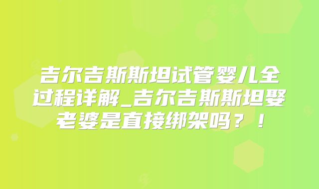 吉尔吉斯斯坦试管婴儿全过程详解_吉尔吉斯斯坦娶老婆是直接绑架吗？！