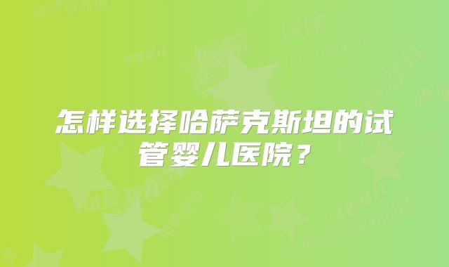 怎样选择哈萨克斯坦的试管婴儿医院？
