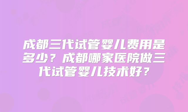成都三代试管婴儿费用是多少？成都哪家医院做三代试管婴儿技术好？