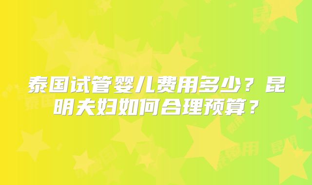 泰国试管婴儿费用多少？昆明夫妇如何合理预算？