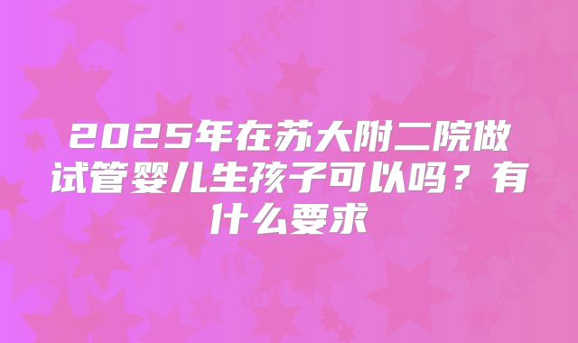 2025年在苏大附二院做试管婴儿生孩子可以吗?有什么要求