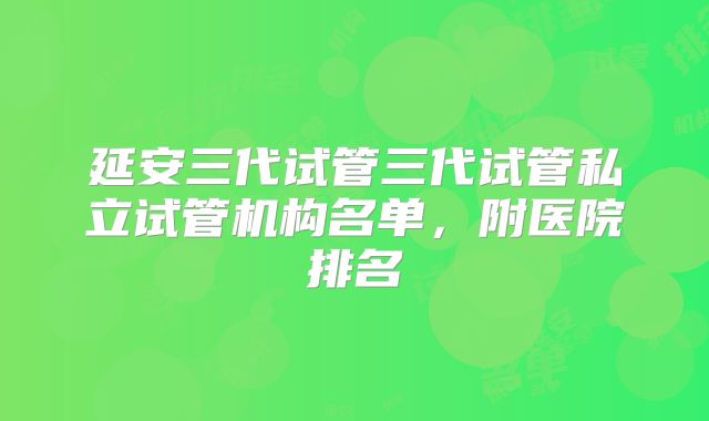 延安三代试管三代试管私立试管机构名单，附医院排名