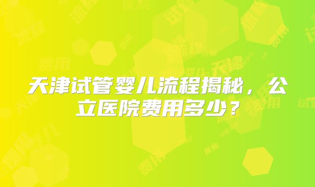 天津试管婴儿流程揭秘，公立医院费用多少？