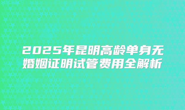 2025年昆明高龄单身无婚姻证明试管费用全解析