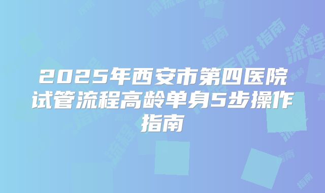 2025年西安市第四医院试管流程高龄单身5步操作指南