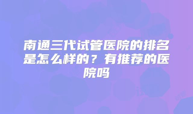 南通三代试管医院的排名是怎么样的?有推荐的医院吗