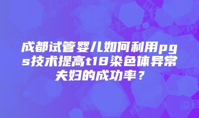 成都试管婴儿如何利用pgs技术提高t18染色体异常夫妇的成功率？