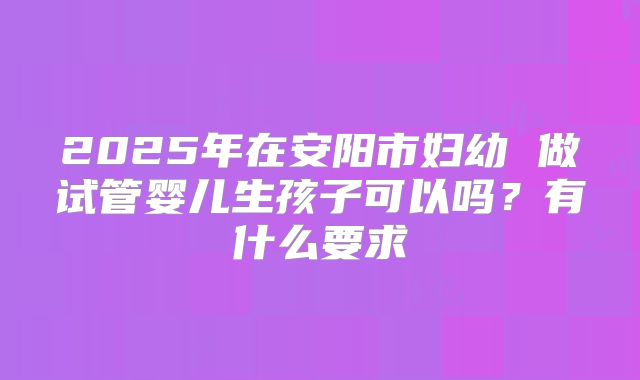 2025年在安阳市妇幼 做试管婴儿生孩子可以吗？有什么要求