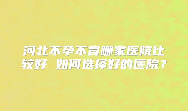 河北不孕不育哪家医院比较好 如何选择好的医院?