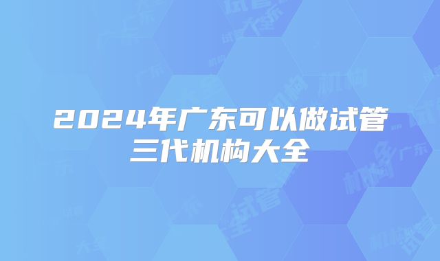 2024年广东可以做试管三代机构大全